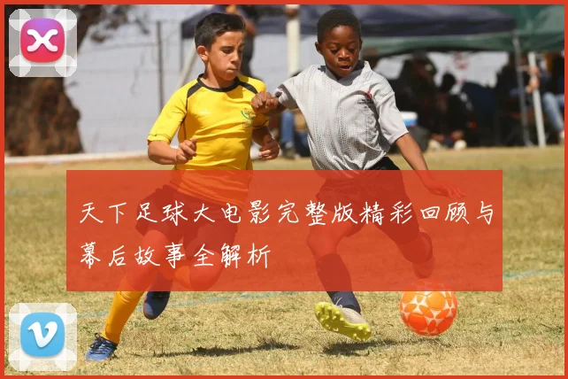 天下足球大电影完整版精彩回顾与幕后故事全解析