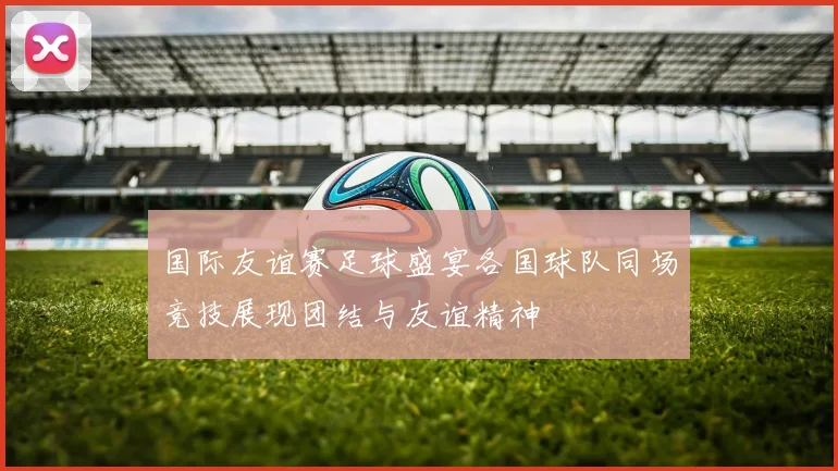 国际友谊赛足球盛宴各国球队同场竞技展现团结与友谊精神