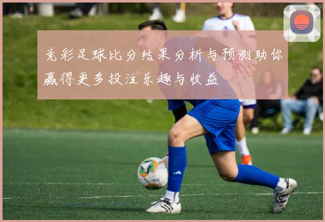 竞彩足球比分结果分析与预测助你赢得更多投注乐趣与收益