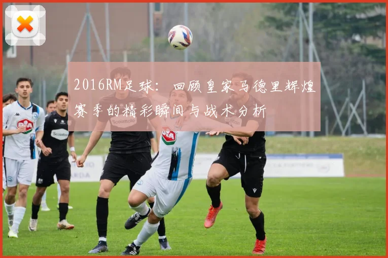2016RM足球：回顾皇家马德里辉煌赛季的精彩瞬间与战术分析