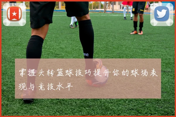 掌握头转篮球技巧提升你的球场表现与竞技水平