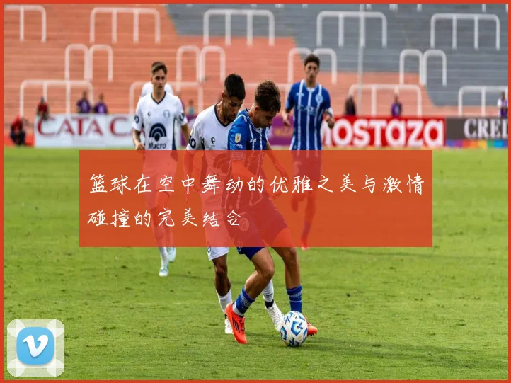 篮球在空中舞动的优雅之美与激情碰撞的完美结合