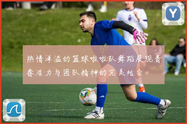 热情洋溢的篮球啦啦队舞蹈展现青春活力与团队精神的完美结合