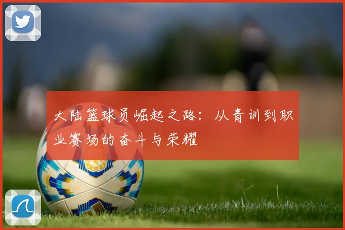 大陆篮球员崛起之路：从青训到职业赛场的奋斗与荣耀