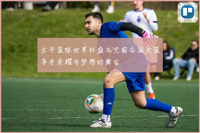 女子篮球世界杯盛况空前各国女篮争夺荣耀与梦想的舞台